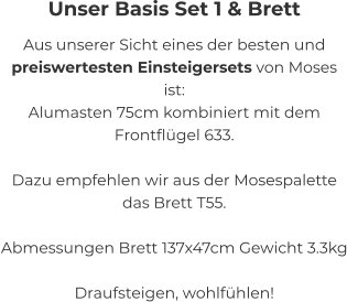 Unser Basis Set 1 & Brett Aus unserer Sicht eines der besten und  preiswertesten Einsteigersets von Moses ist:   Alumasten 75cm kombiniert mit dem  Frontflügel 633.   Dazu empfehlen wir aus der Mosespalette  das Brett T55.  Abmessungen Brett 137x47cm Gewicht 3.3kg   Draufsteigen, wohlfühlen!