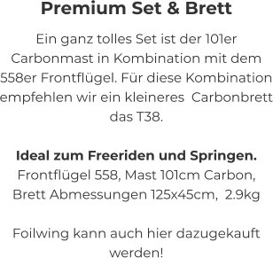 Premium Set & Brett Ein ganz tolles Set ist der 101er Carbonmast in Kombination mit dem 558er Frontflügel. Für diese Kombination empfehlen wir ein kleineres  Carbonbrett das T38.  Ideal zum Freeriden und Springen. Frontflügel 558, Mast 101cm Carbon,  Brett Abmessungen 125x45cm,  2.9kg  Foilwing kann auch hier dazugekauft werden!