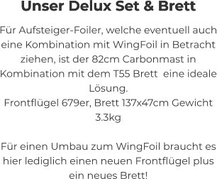 Unser Delux Set & Brett  Für Aufsteiger-Foiler, welche eventuell auch eine Kombination mit WingFoil in Betracht ziehen, ist der 82cm Carbonmast in Kombination mit dem T55 Brett  eine ideale Lösung. Frontflügel 679er, Brett 137x47cm Gewicht 3.3kg  Für einen Umbau zum WingFoil braucht es hier lediglich einen neuen Frontflügel plus ein neues Brett!